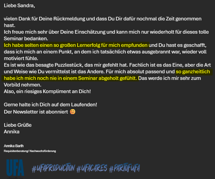 Testimonial_Annika_Barth "Ich freue mich sehr über Deine Einschätzung und kann mich nur wiederholt für dieses tolle Seminar bedanken.
Ich habe selten einen so großen Lernerfolg für mich empfunden und Du hast es geschafft, dass ich mich an einem Punkt, an dem ich tatsächlich etwas ausgebrannt war, wieder voll motiviert fühle.
Es ist wie das besagte Puzzlestück, das mir gefehlt hat. Fachlich ist es das Eine, aber die Art und Weise wie Du vermittelst ist das Andere. Für mich absolut passend und so ganzheitlich habe ich mich noch nie in einem Seminar abgeholt gefühlt. Das werde ich mir sehr zum Vorbild nehmen.
Also, ein riesiges Kompliment an Dich!"