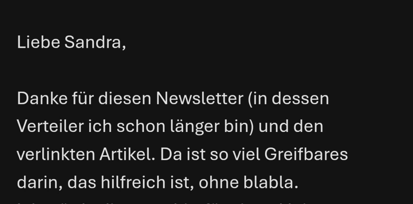 Leserstimme: "Danke für diesen Newsletter (in dessen Verteiler ich schon länger bin) und den verlinkten Artikel. Da ist so viel Greifbares darin, das hilfreich ist, ohne blabla."